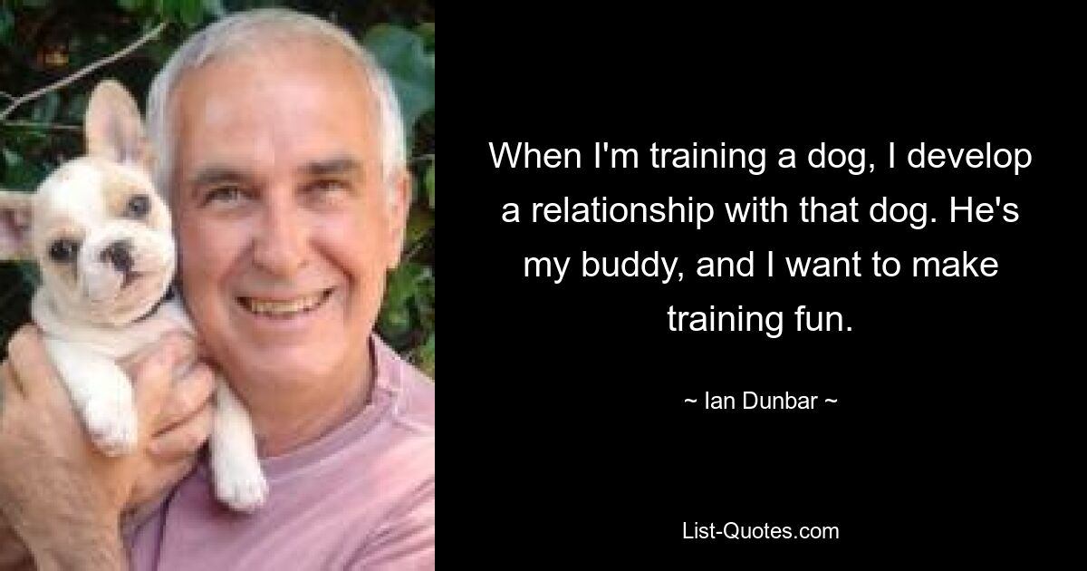 When I'm training a dog, I develop a relationship with that dog. He's my buddy, and I want to make training fun. — © Ian Dunbar