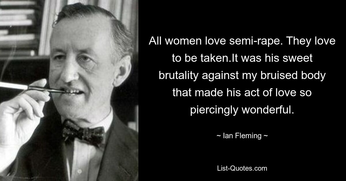 All women love semi-rape. They love to be taken.It was his sweet brutality against my bruised body that made his act of love so piercingly wonderful. — © Ian Fleming