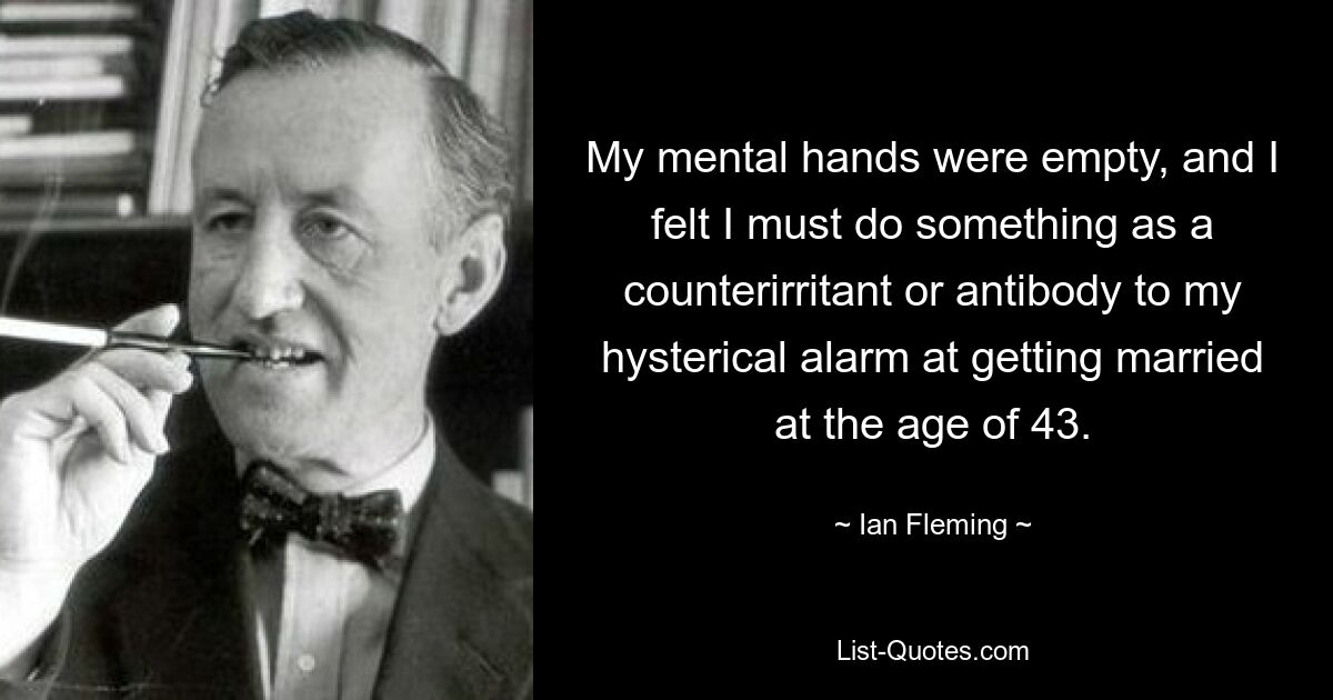 My mental hands were empty, and I felt I must do something as a counterirritant or antibody to my hysterical alarm at getting married at the age of 43. — © Ian Fleming