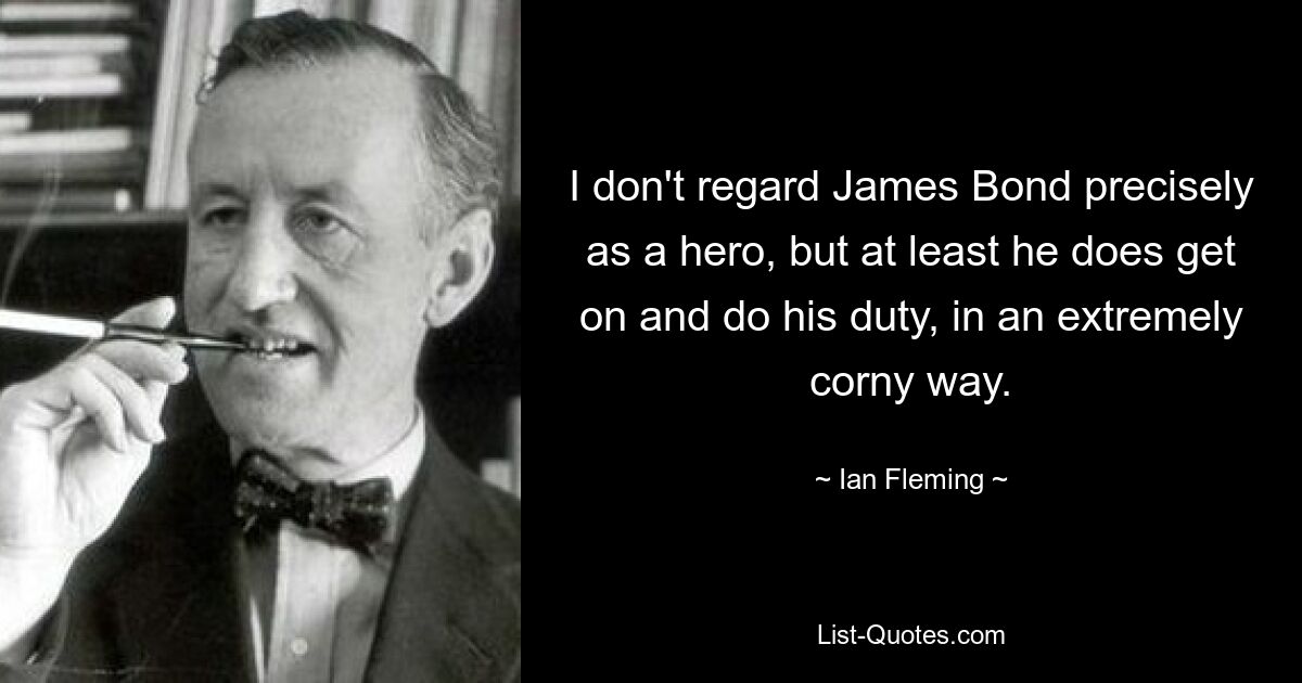 I don't regard James Bond precisely as a hero, but at least he does get on and do his duty, in an extremely corny way. — © Ian Fleming