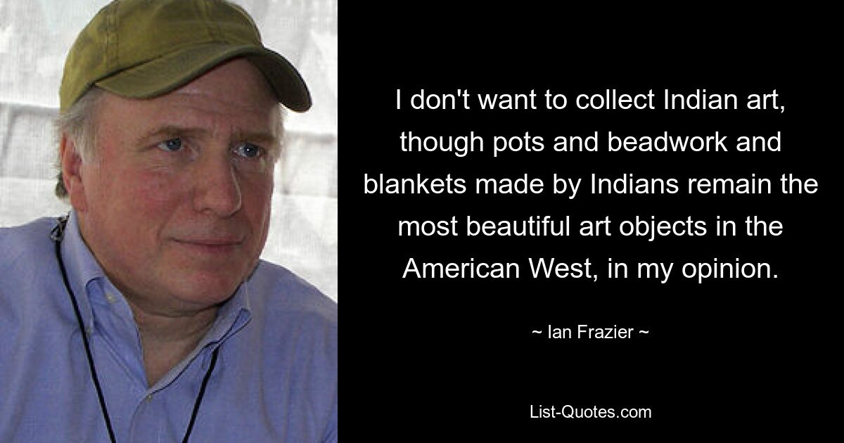 I don't want to collect Indian art, though pots and beadwork and blankets made by Indians remain the most beautiful art objects in the American West, in my opinion. — © Ian Frazier