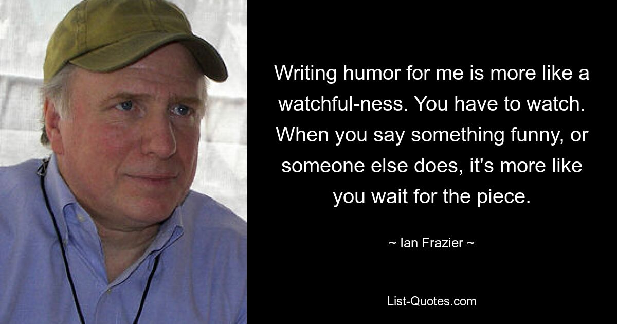 Writing humor for me is more like a watchful-ness. You have to watch. When you say something funny, or someone else does, it's more like you wait for the piece. — © Ian Frazier