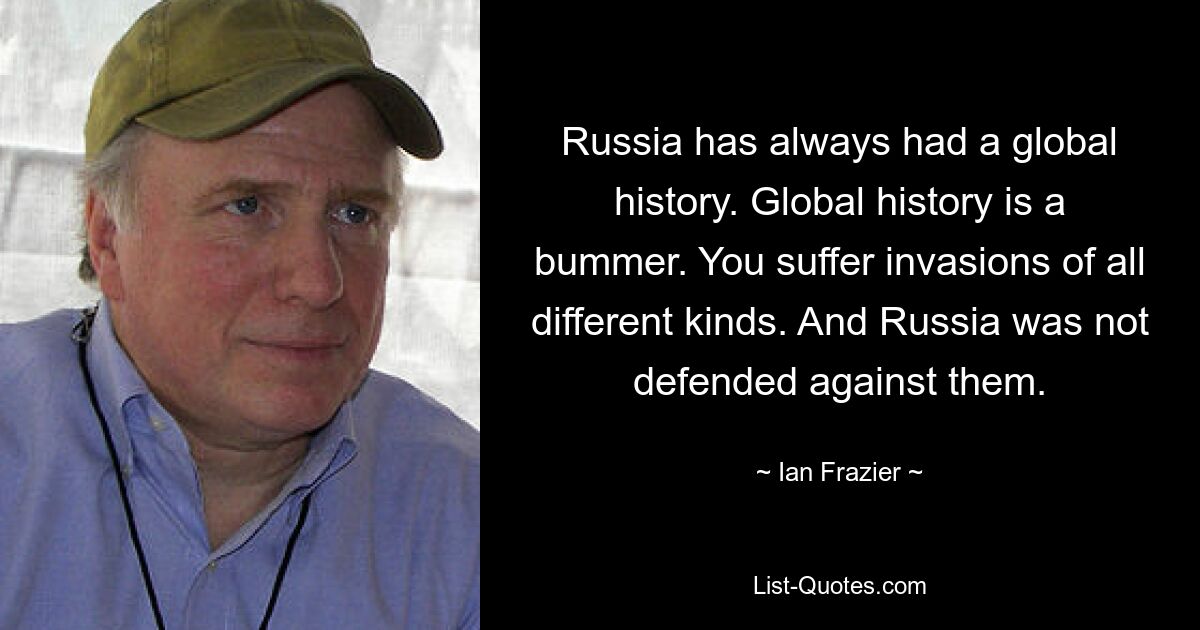 Russia has always had a global history. Global history is a bummer. You suffer invasions of all different kinds. And Russia was not defended against them. — © Ian Frazier