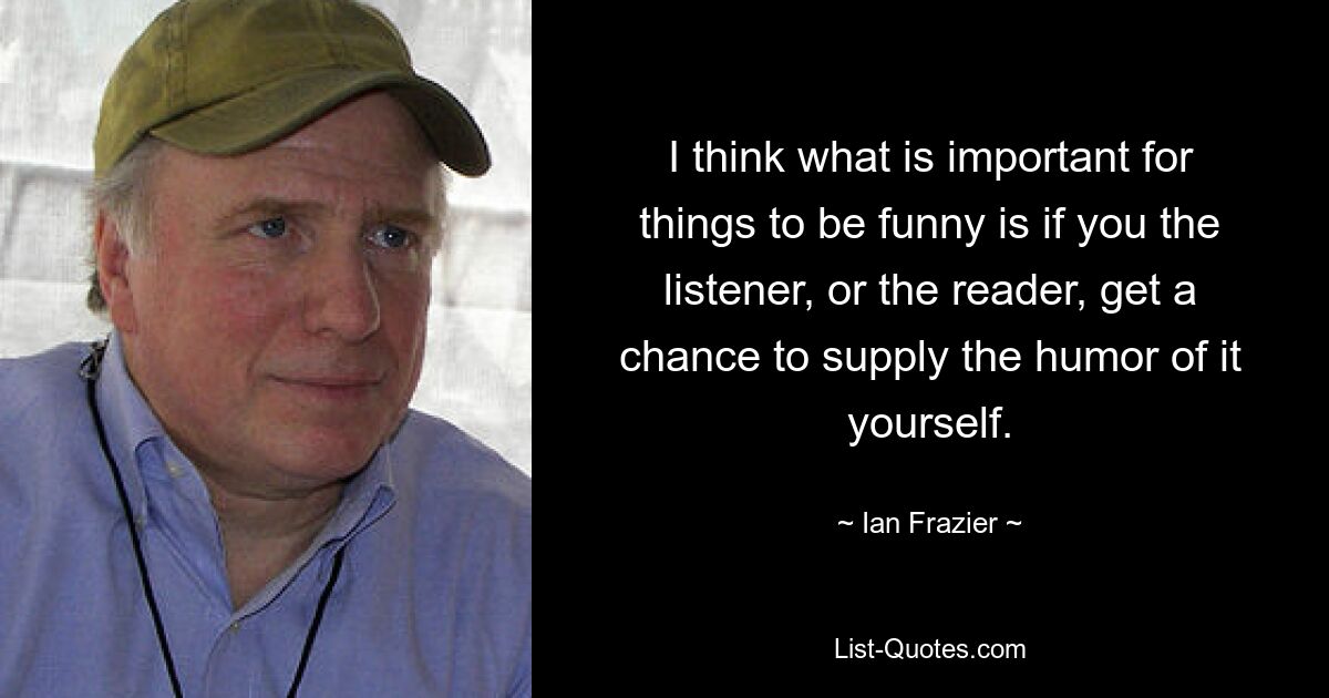 I think what is important for things to be funny is if you the listener, or the reader, get a chance to supply the humor of it yourself. — © Ian Frazier