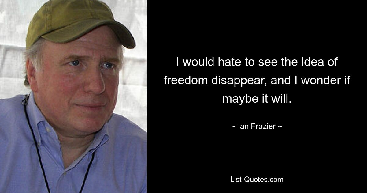 I would hate to see the idea of freedom disappear, and I wonder if maybe it will. — © Ian Frazier