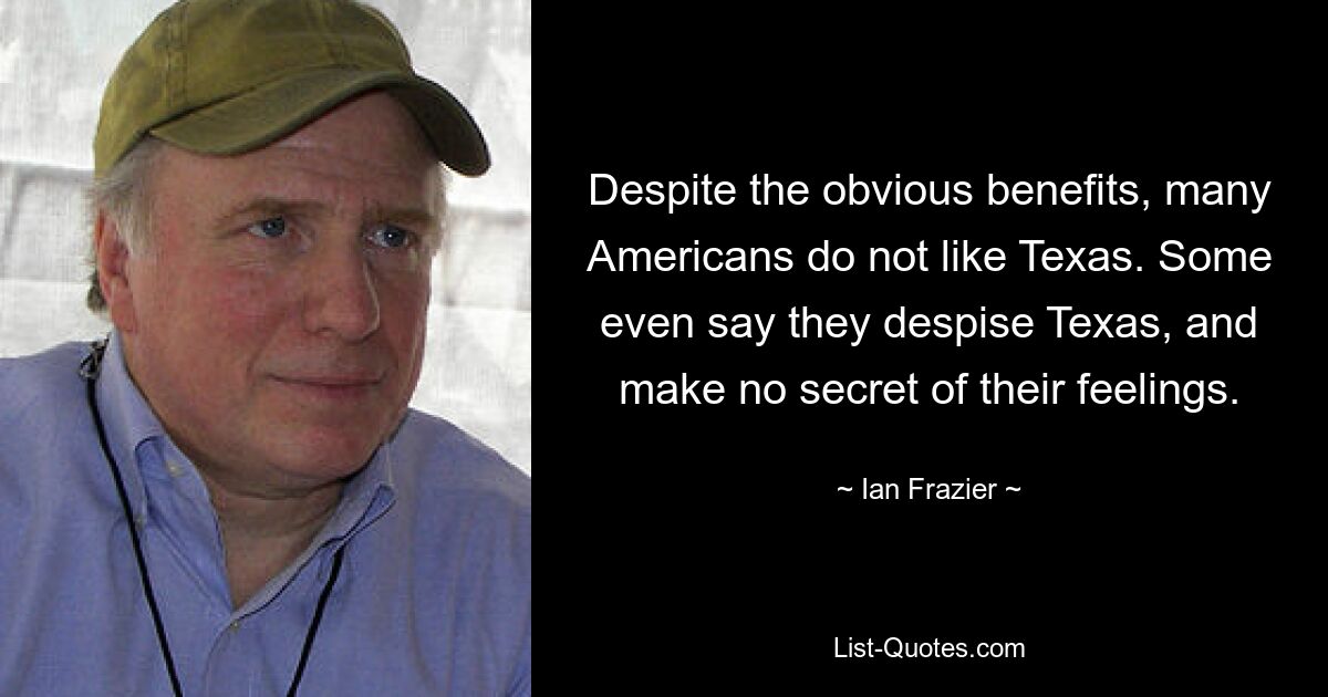 Despite the obvious benefits, many Americans do not like Texas. Some even say they despise Texas, and make no secret of their feelings. — © Ian Frazier