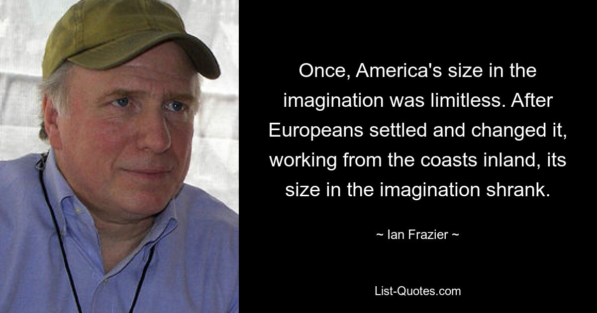 Once, America's size in the imagination was limitless. After Europeans settled and changed it, working from the coasts inland, its size in the imagination shrank. — © Ian Frazier