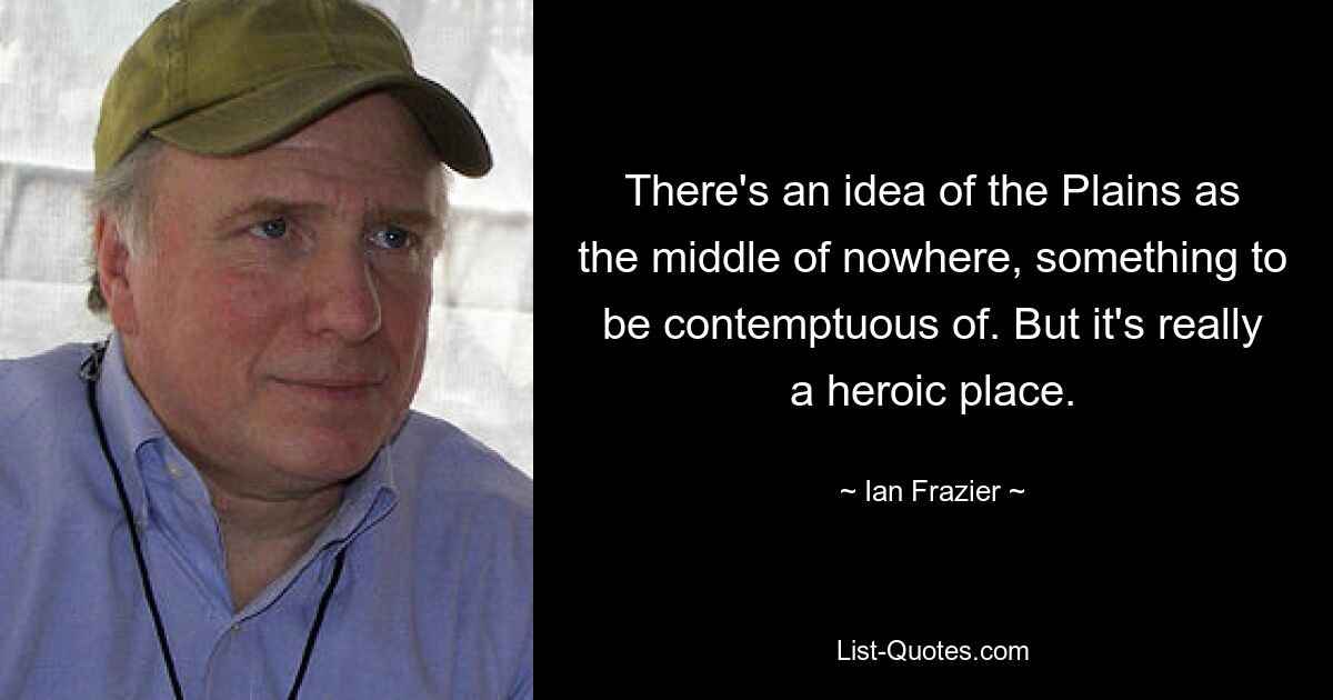 There's an idea of the Plains as the middle of nowhere, something to be contemptuous of. But it's really a heroic place. — © Ian Frazier