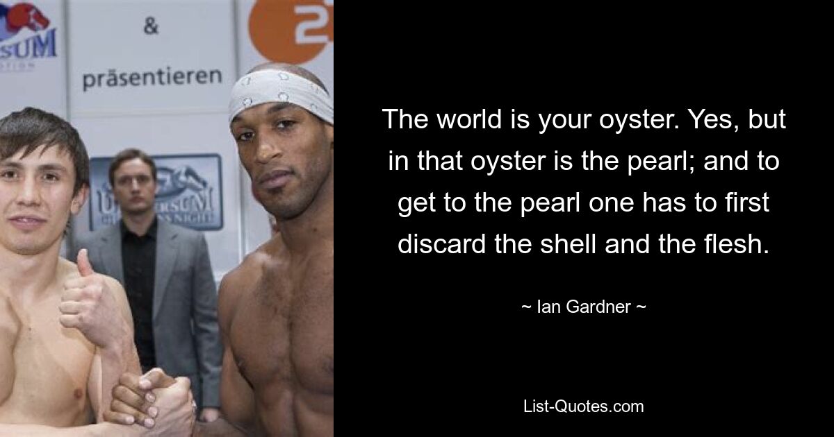 The world is your oyster. Yes, but in that oyster is the pearl; and to get to the pearl one has to first discard the shell and the flesh. — © Ian Gardner