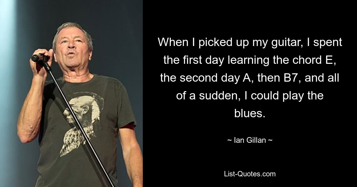 When I picked up my guitar, I spent the first day learning the chord E, the second day A, then B7, and all of a sudden, I could play the blues. — © Ian Gillan