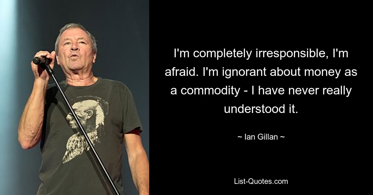 I'm completely irresponsible, I'm afraid. I'm ignorant about money as a commodity - I have never really understood it. — © Ian Gillan