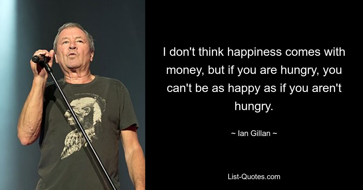 I don't think happiness comes with money, but if you are hungry, you can't be as happy as if you aren't hungry. — © Ian Gillan