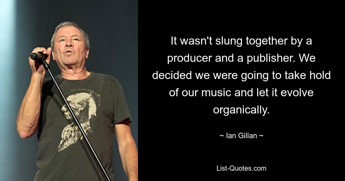 It wasn't slung together by a producer and a publisher. We decided we were going to take hold of our music and let it evolve organically. — © Ian Gillan