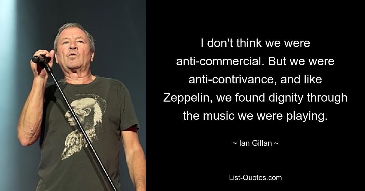 I don't think we were anti-commercial. But we were anti-contrivance, and like Zeppelin, we found dignity through the music we were playing. — © Ian Gillan