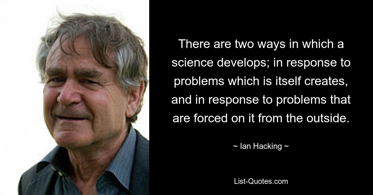 There are two ways in which a science develops; in response to problems which is itself creates, and in response to problems that are forced on it from the outside. — © Ian Hacking