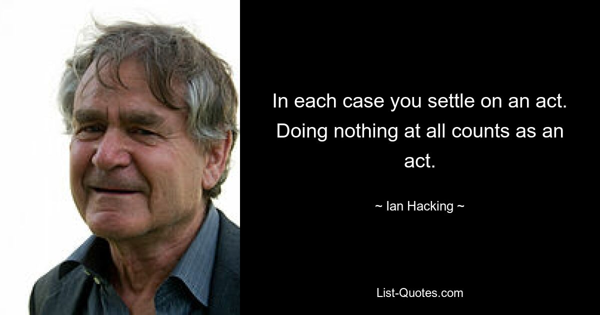 In each case you settle on an act. Doing nothing at all counts as an act. — © Ian Hacking