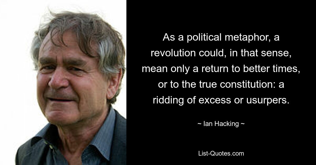 As a political metaphor, a revolution could, in that sense, mean only a return to better times, or to the true constitution: a ridding of excess or usurpers. — © Ian Hacking