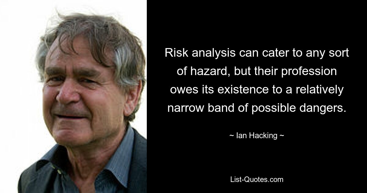 Risk analysis can cater to any sort of hazard, but their profession owes its existence to a relatively narrow band of possible dangers. — © Ian Hacking