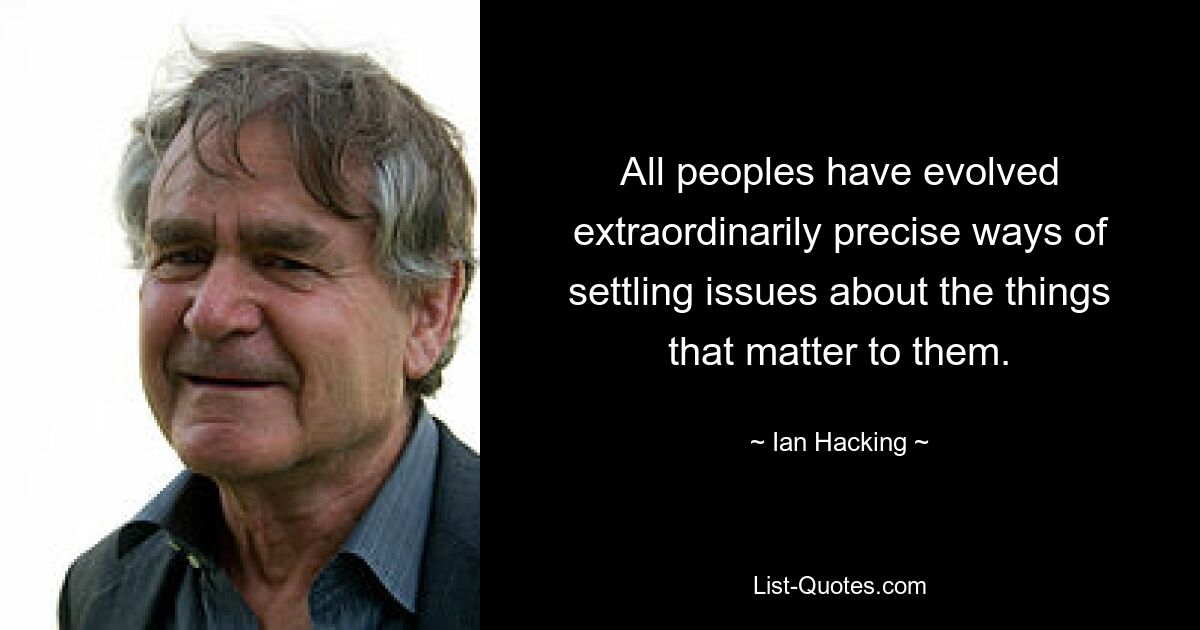 All peoples have evolved extraordinarily precise ways of settling issues about the things that matter to them. — © Ian Hacking