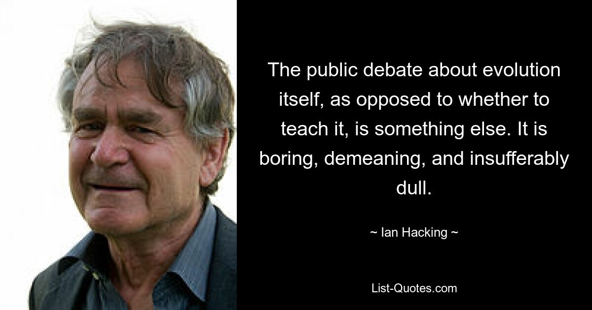 The public debate about evolution itself, as opposed to whether to teach it, is something else. It is boring, demeaning, and insufferably dull. — © Ian Hacking