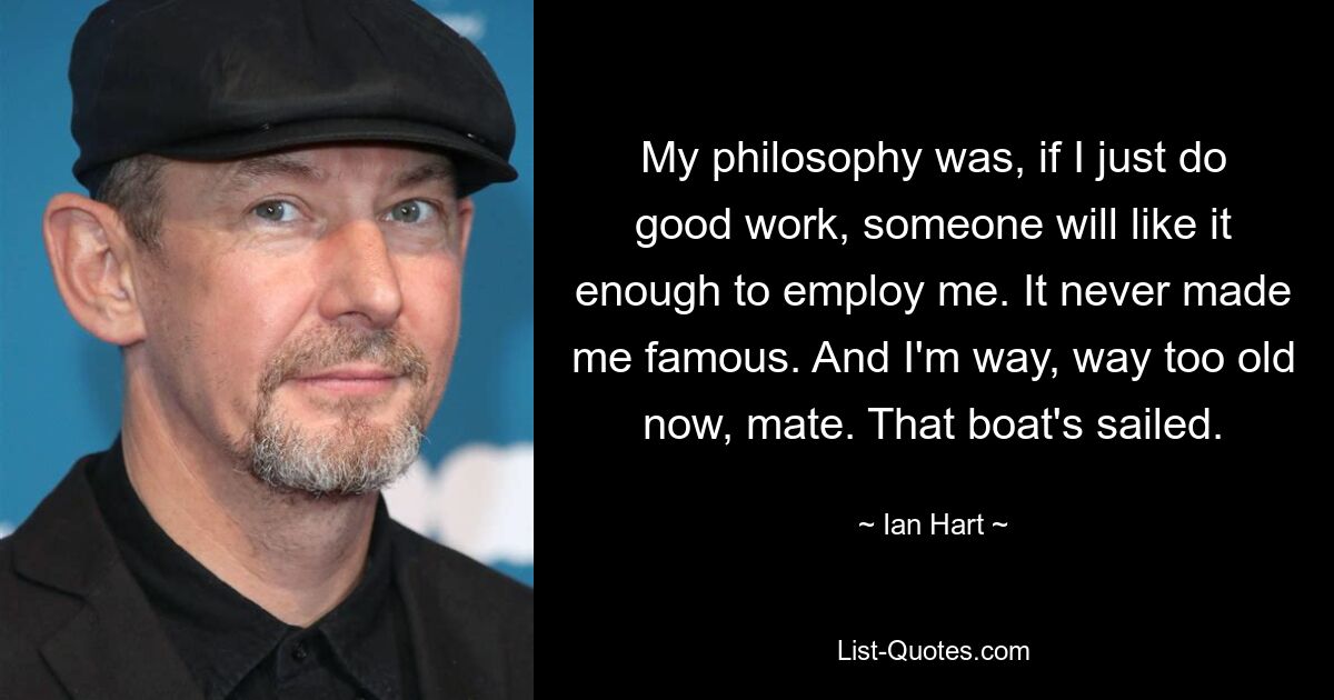 My philosophy was, if I just do good work, someone will like it enough to employ me. It never made me famous. And I'm way, way too old now, mate. That boat's sailed. — © Ian Hart