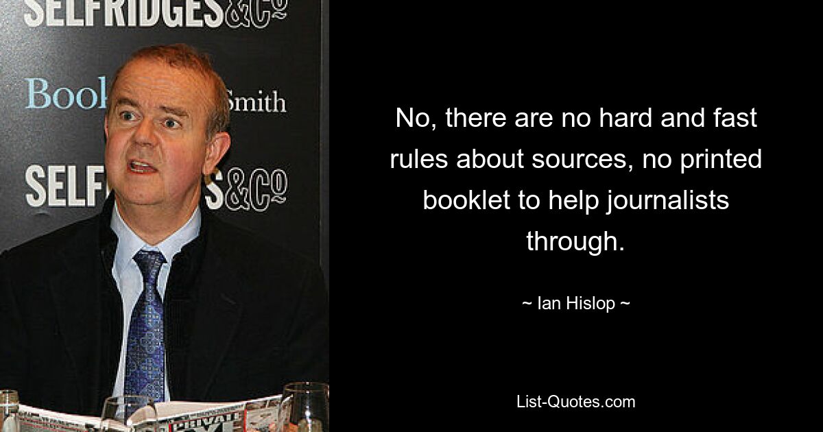 No, there are no hard and fast rules about sources, no printed booklet to help journalists through. — © Ian Hislop