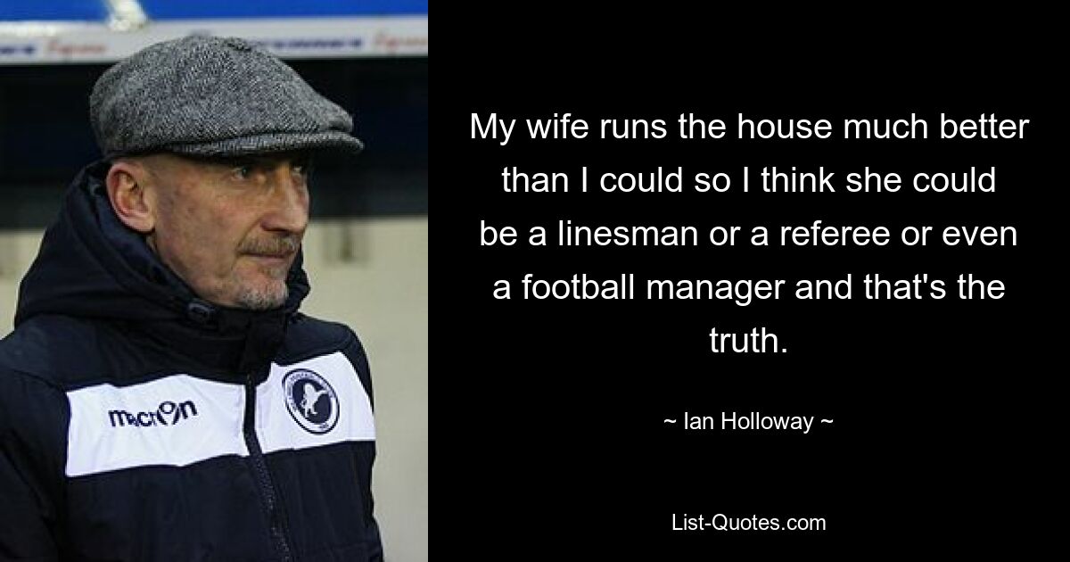 My wife runs the house much better than I could so I think she could be a linesman or a referee or even a football manager and that's the truth. — © Ian Holloway