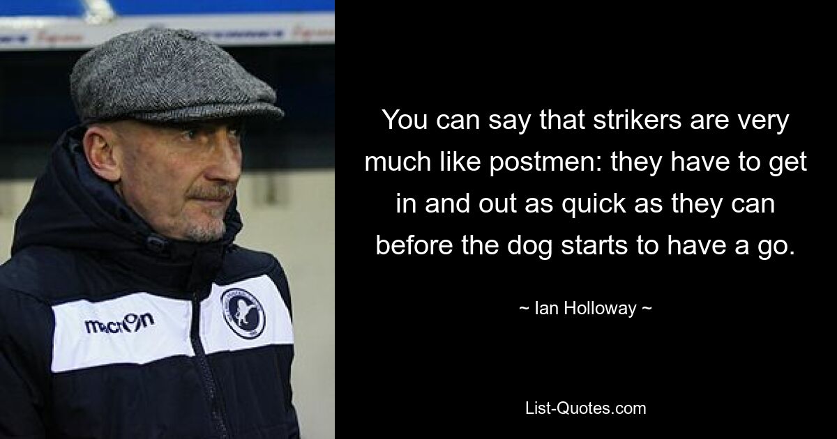 You can say that strikers are very much like postmen: they have to get in and out as quick as they can before the dog starts to have a go. — © Ian Holloway