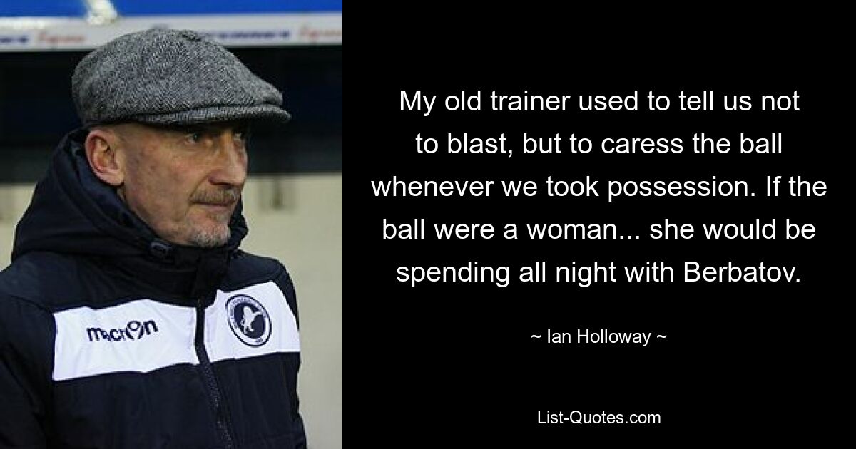 My old trainer used to tell us not to blast, but to caress the ball whenever we took possession. If the ball were a woman... she would be spending all night with Berbatov. — © Ian Holloway