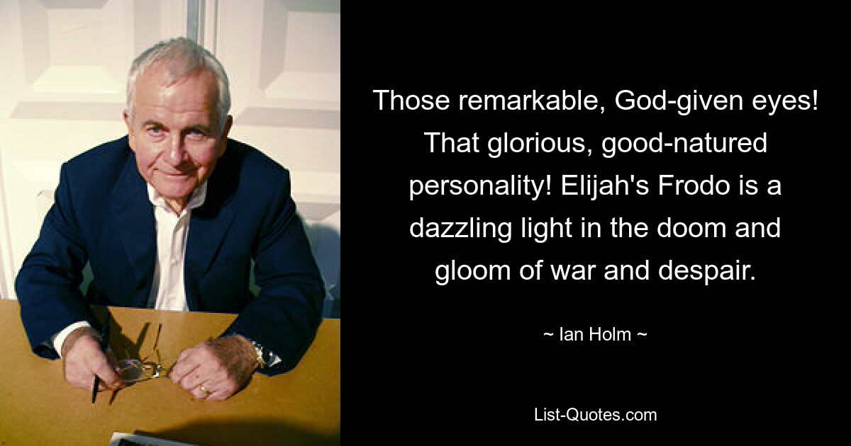 Those remarkable, God-given eyes! That glorious, good-natured personality! Elijah's Frodo is a dazzling light in the doom and gloom of war and despair. — © Ian Holm