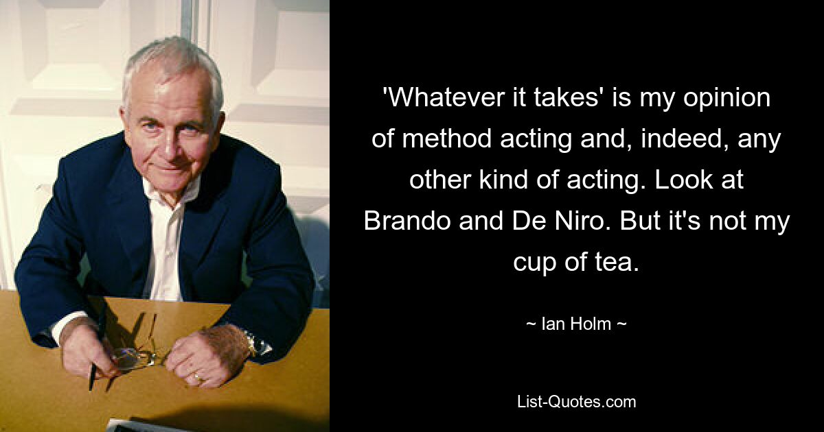 'Whatever it takes' is my opinion of method acting and, indeed, any other kind of acting. Look at Brando and De Niro. But it's not my cup of tea. — © Ian Holm