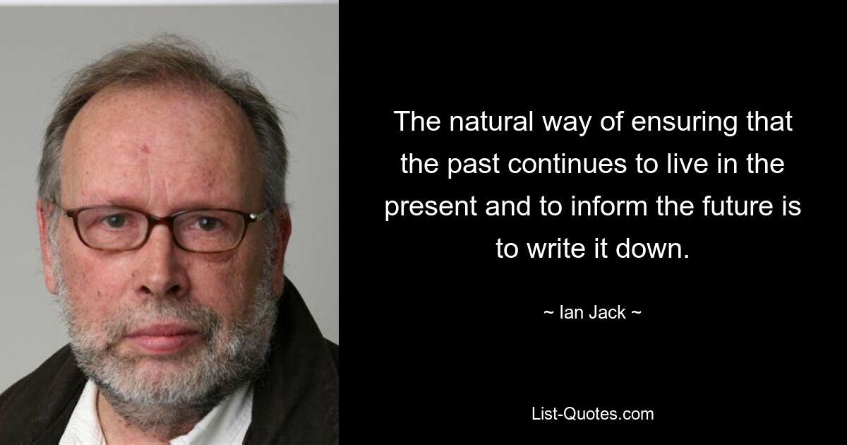 The natural way of ensuring that the past continues to live in the present and to inform the future is to write it down. — © Ian Jack