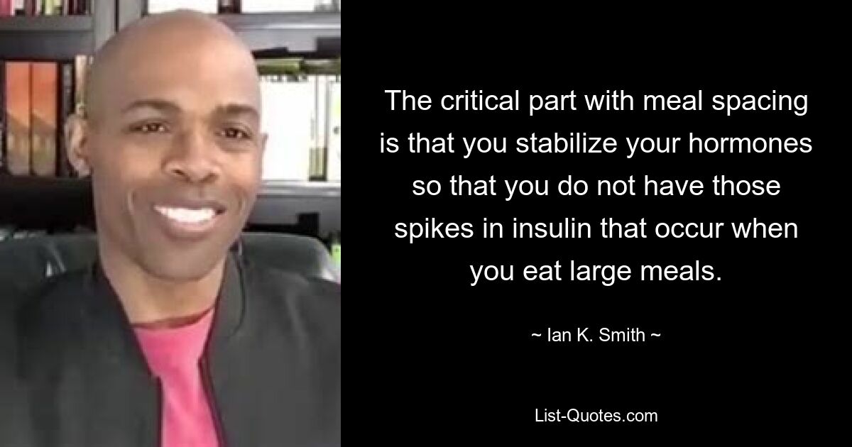 The critical part with meal spacing is that you stabilize your hormones so that you do not have those spikes in insulin that occur when you eat large meals. — © Ian K. Smith