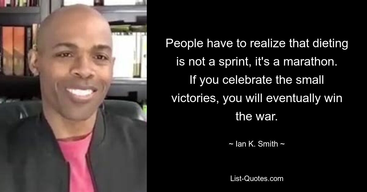 People have to realize that dieting is not a sprint, it's a marathon. If you celebrate the small victories, you will eventually win the war. — © Ian K. Smith