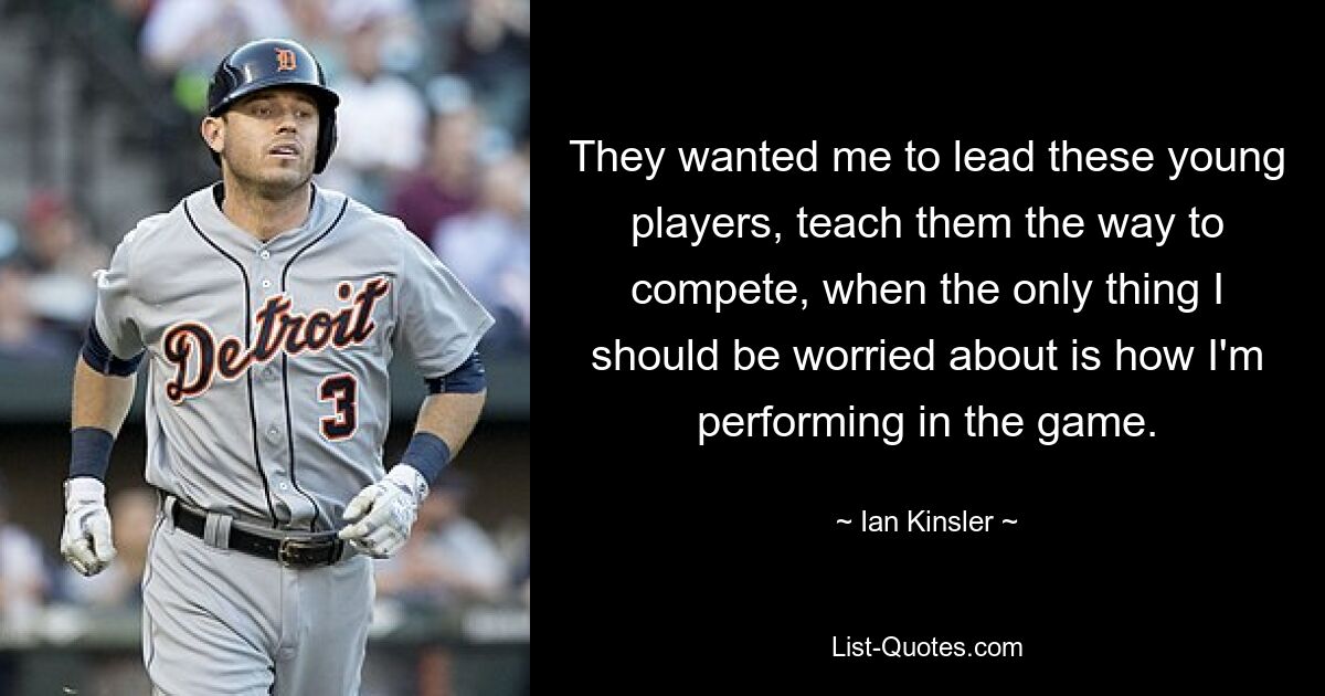 They wanted me to lead these young players, teach them the way to compete, when the only thing I should be worried about is how I'm performing in the game. — © Ian Kinsler