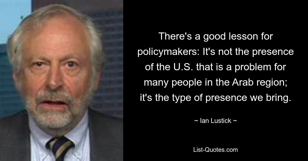 There's a good lesson for policymakers: It's not the presence of the U.S. that is a problem for many people in the Arab region; it's the type of presence we bring. — © Ian Lustick