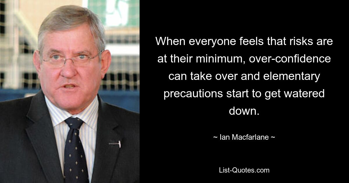 When everyone feels that risks are at their minimum, over-confidence can take over and elementary precautions start to get watered down. — © Ian Macfarlane