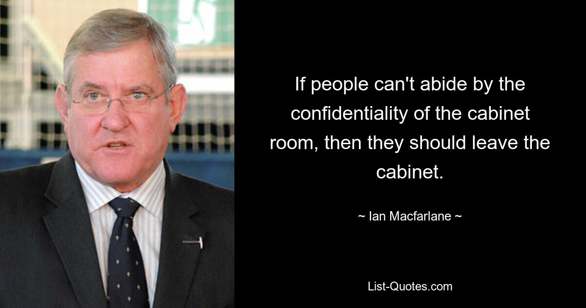 If people can't abide by the confidentiality of the cabinet room, then they should leave the cabinet. — © Ian Macfarlane