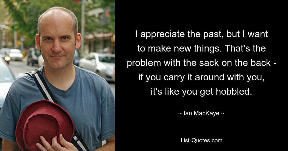 I appreciate the past, but I want to make new things. That's the problem with the sack on the back - if you carry it around with you, it's like you get hobbled. — © Ian MacKaye