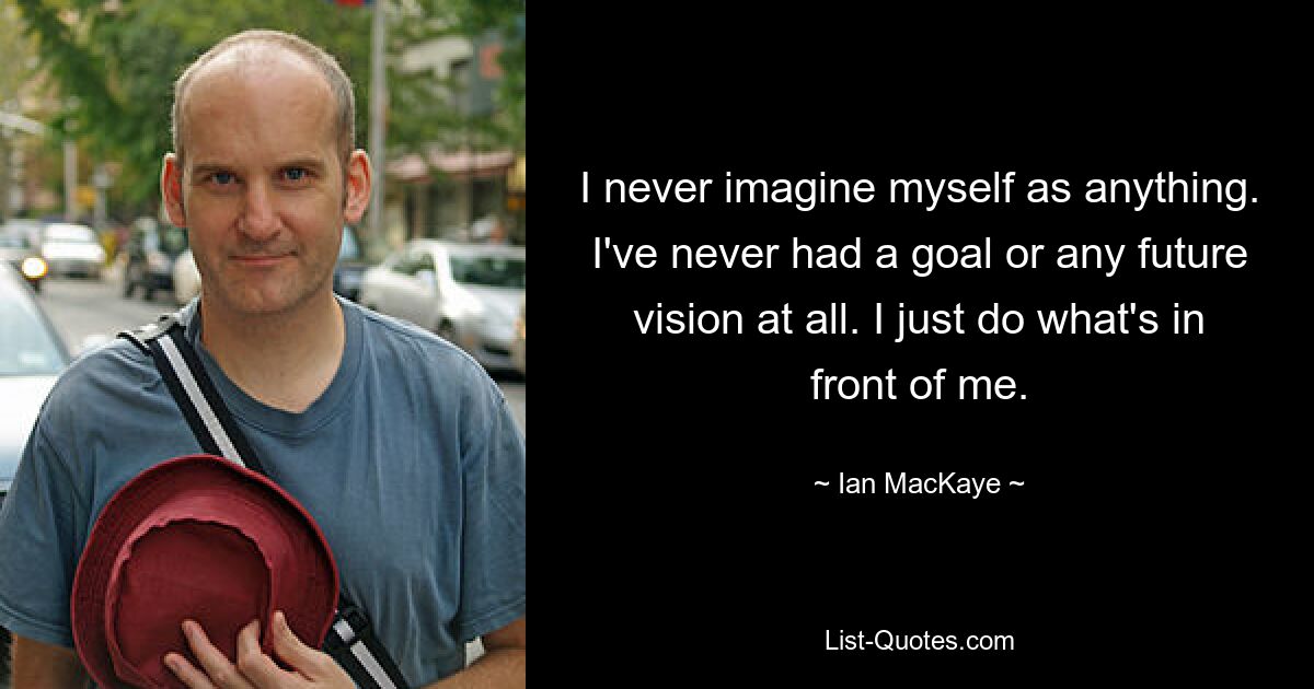 I never imagine myself as anything. I've never had a goal or any future vision at all. I just do what's in front of me. — © Ian MacKaye