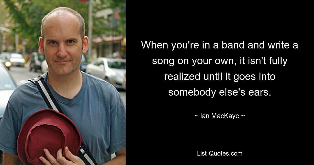 When you're in a band and write a song on your own, it isn't fully realized until it goes into somebody else's ears. — © Ian MacKaye