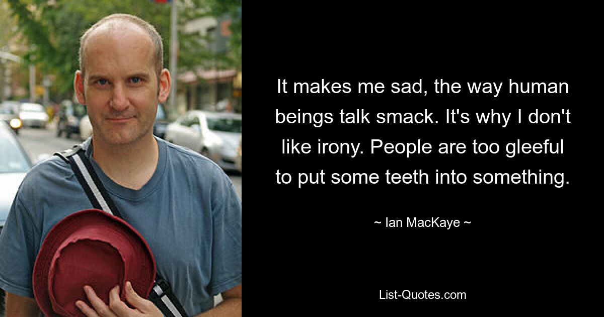 It makes me sad, the way human beings talk smack. It's why I don't like irony. People are too gleeful to put some teeth into something. — © Ian MacKaye