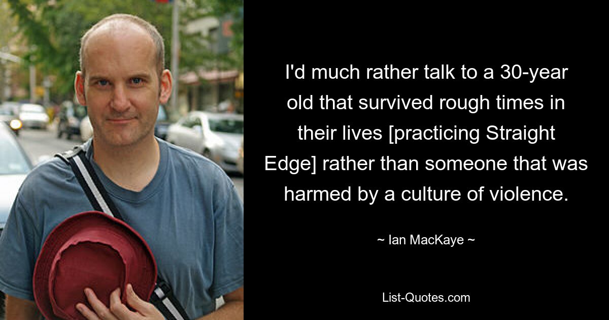 I'd much rather talk to a 30-year old that survived rough times in their lives [practicing Straight Edge] rather than someone that was harmed by a culture of violence. — © Ian MacKaye