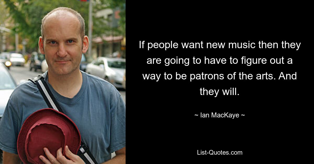 If people want new music then they are going to have to figure out a way to be patrons of the arts. And they will. — © Ian MacKaye