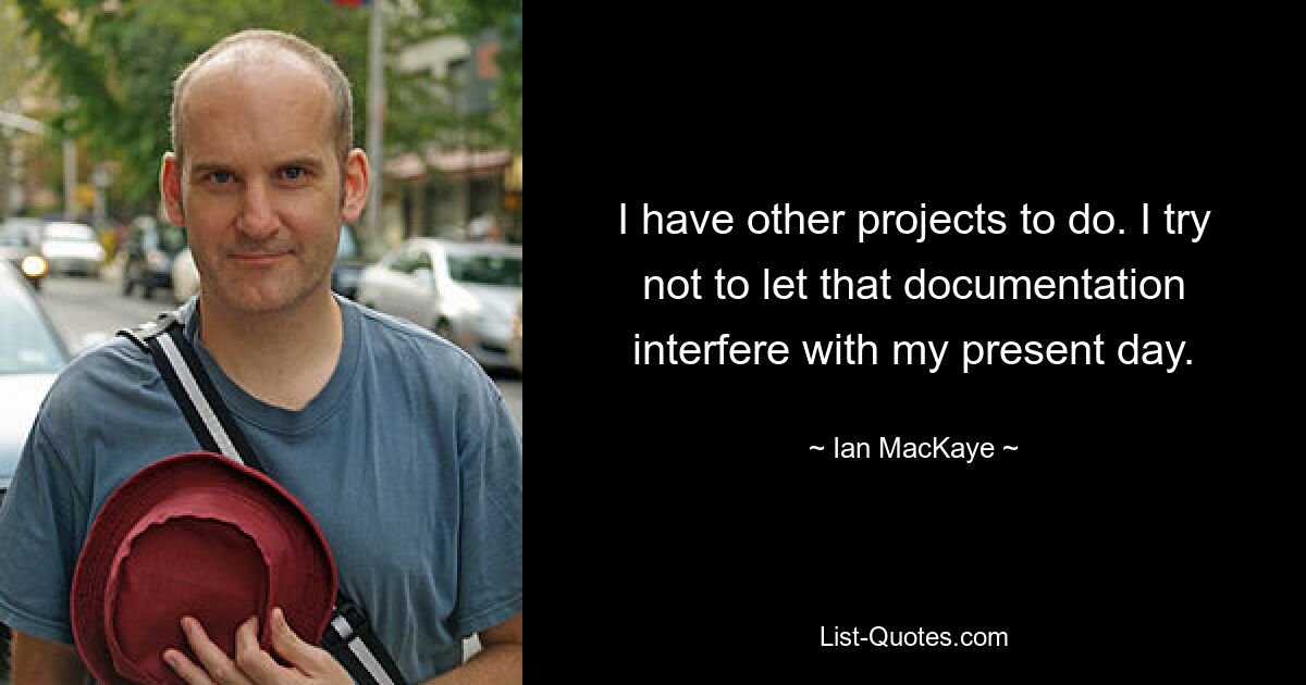 I have other projects to do. I try not to let that documentation interfere with my present day. — © Ian MacKaye