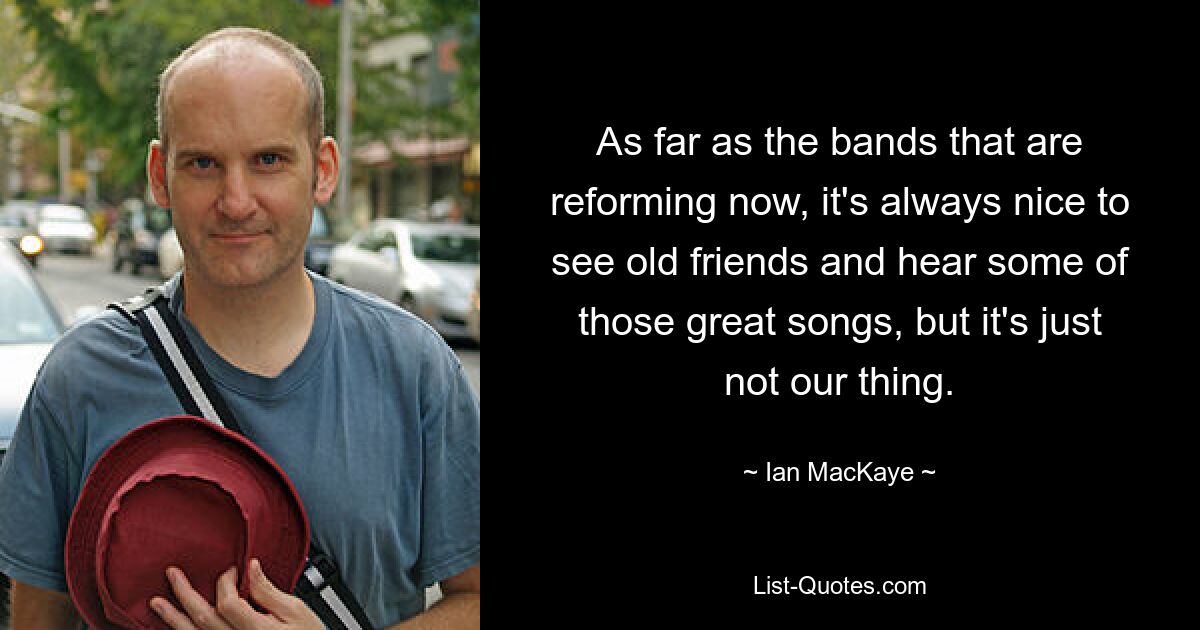 As far as the bands that are reforming now, it's always nice to see old friends and hear some of those great songs, but it's just not our thing. — © Ian MacKaye