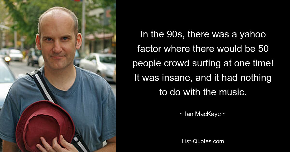 In the 90s, there was a yahoo factor where there would be 50 people crowd surfing at one time! It was insane, and it had nothing to do with the music. — © Ian MacKaye