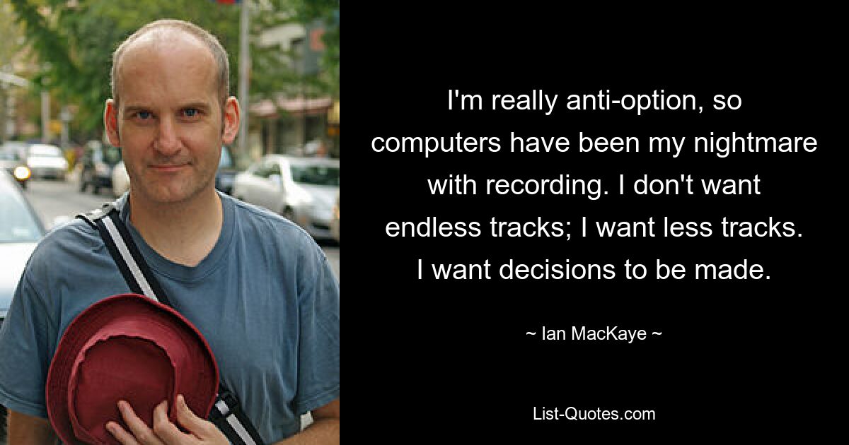 I'm really anti-option, so computers have been my nightmare with recording. I don't want endless tracks; I want less tracks. I want decisions to be made. — © Ian MacKaye