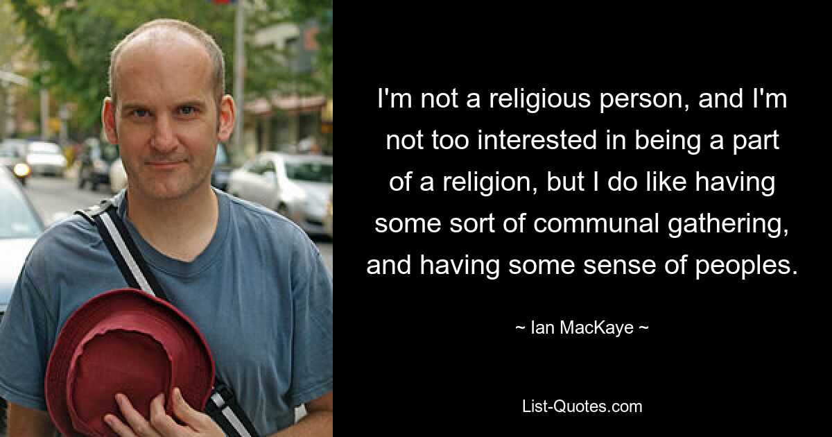 I'm not a religious person, and I'm not too interested in being a part of a religion, but I do like having some sort of communal gathering, and having some sense of peoples. — © Ian MacKaye