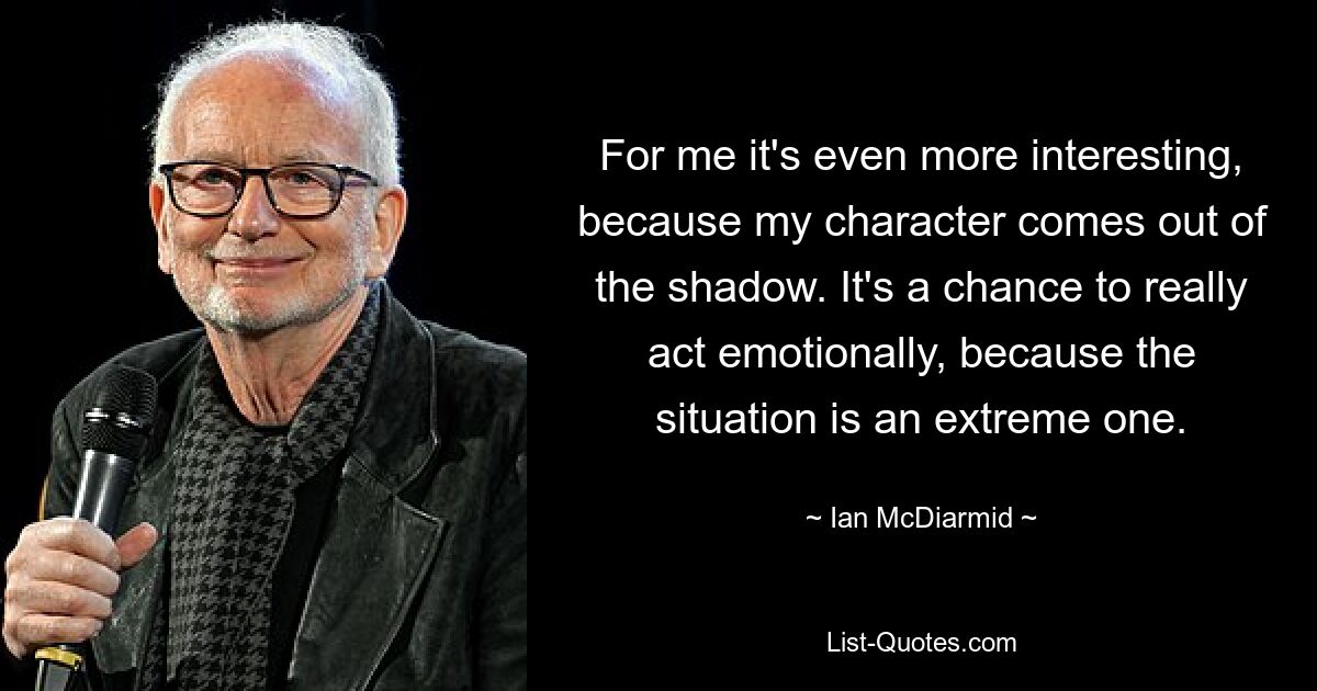 For me it's even more interesting, because my character comes out of the shadow. It's a chance to really act emotionally, because the situation is an extreme one. — © Ian McDiarmid